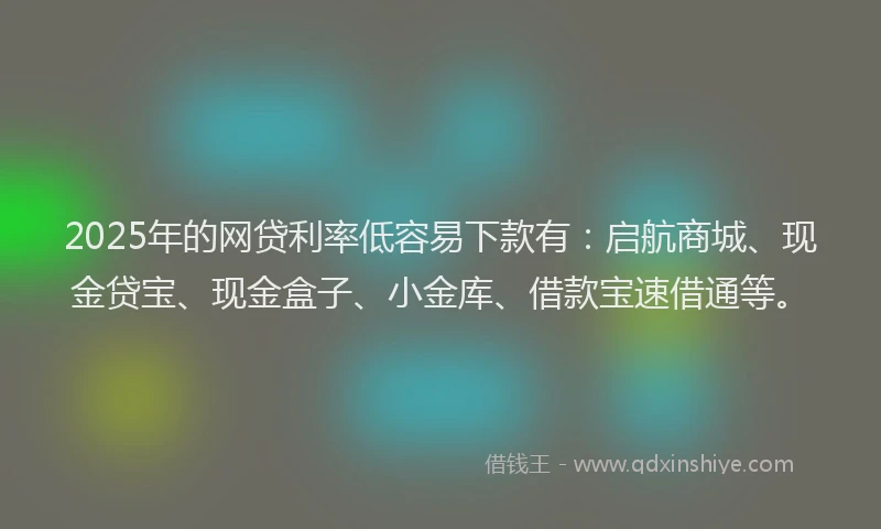 2025年的网贷利率低容易下款有：启航商城、现金贷宝、现金盒子、小金库、借款宝速借通等。
