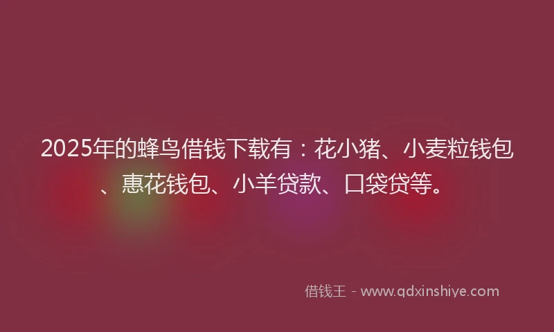 2025年的蜂鸟借钱下载有：花小猪、小麦粒钱包、惠花钱包、小羊贷款、口袋贷等。