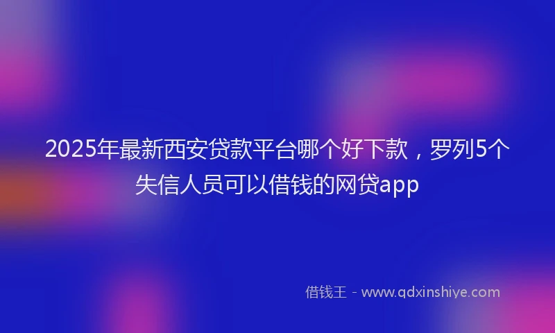 2025年最新西安贷款平台哪个好下款，罗列5个失信人员可以借钱的网贷app
