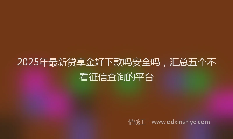 2025年最新贷享金好下款吗安全吗，汇总五个不看征信查询的平台