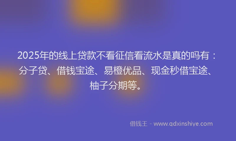 2025年的线上贷款不看征信看流水是真的吗有：分子贷、借钱宝途、易橙优品、现金秒借宝途、柚子分期等。