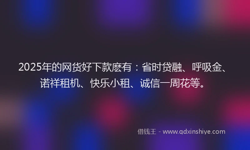 2025年的网货好下款麽有：省时贷融、呼吸金、诺祥租机、快乐小租、诚信一周花等。