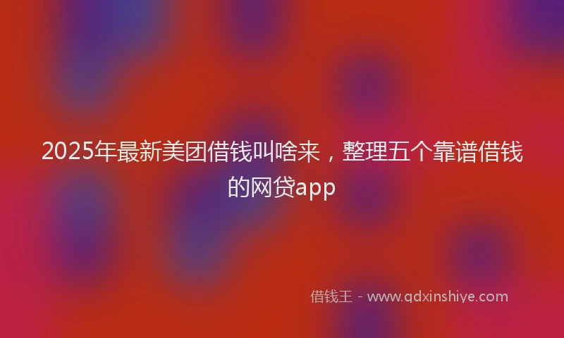 2025年最新美团借钱叫啥来，整理五个靠谱借钱的网贷app