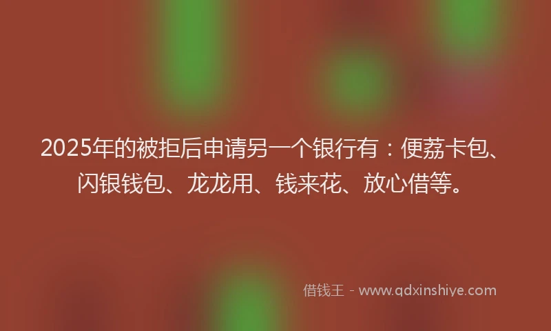 2025年的被拒后申请另一个银行有：便荔卡包、闪银钱包、龙龙用、钱来花、放心借等。