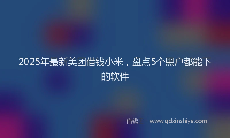 2025年最新美团借钱小米，盘点5个黑户都能下的软件