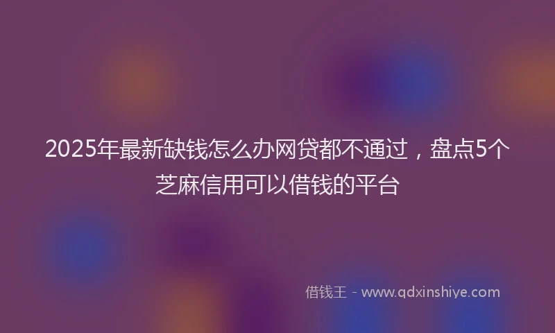 2025年最新缺钱怎么办网贷都不通过，盘点5个芝麻信用可以借钱的平台