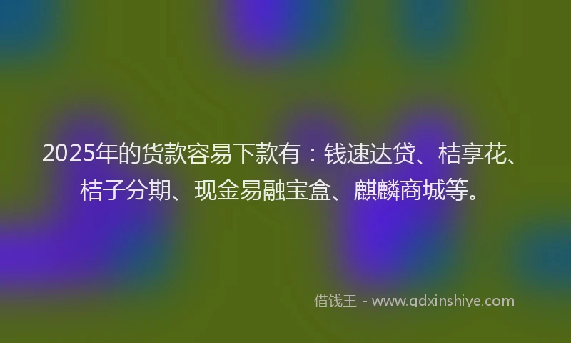 2025年的货款容易下款有:钱速达贷、桔享花、桔子分期、现金易融宝盒、麒麟商城等。