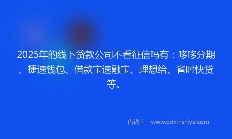 2025年的线下贷款公司不看征信吗有：哆哆分期、捷速钱包、借款宝速融宝、理想给、省时快贷等。