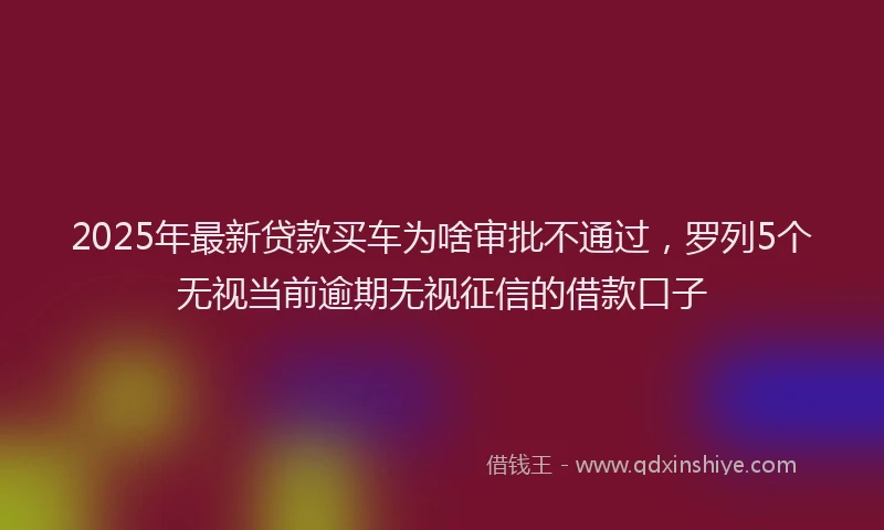 2025年最新贷款买车为啥审批不通过，罗列5个无视当前逾期无视征信的借款口子