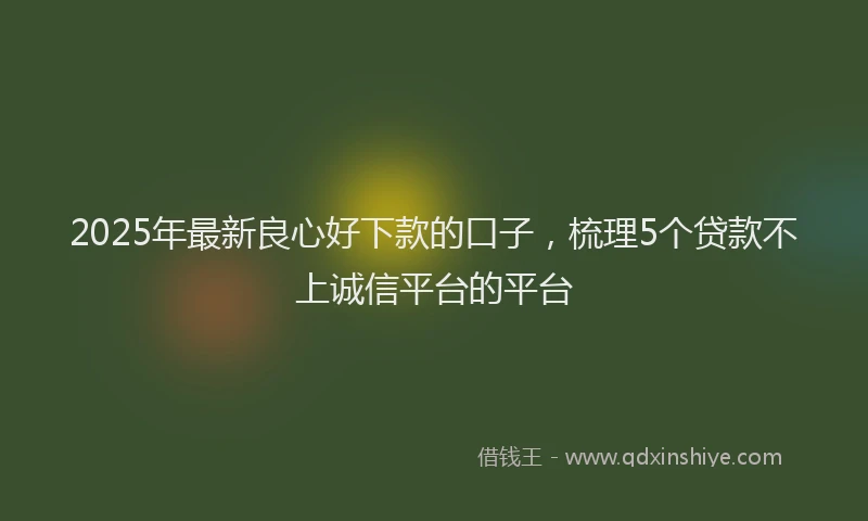 2025年最新良心好下款的口子,梳理5个贷款不上诚信平台的平台