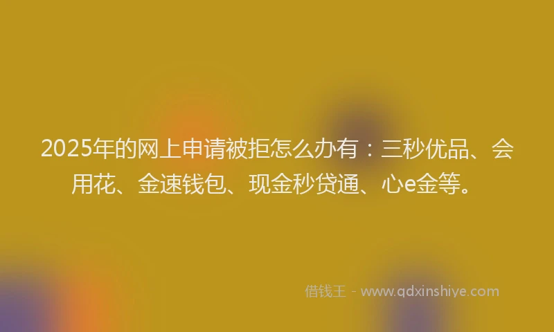 2025年的网上申请被拒怎么办有：三秒优品、会用花、金速钱包、现金秒贷通、心e金等。