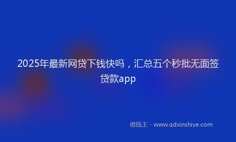 2025年最新网贷下钱快吗，汇总五个秒批无面签贷款app