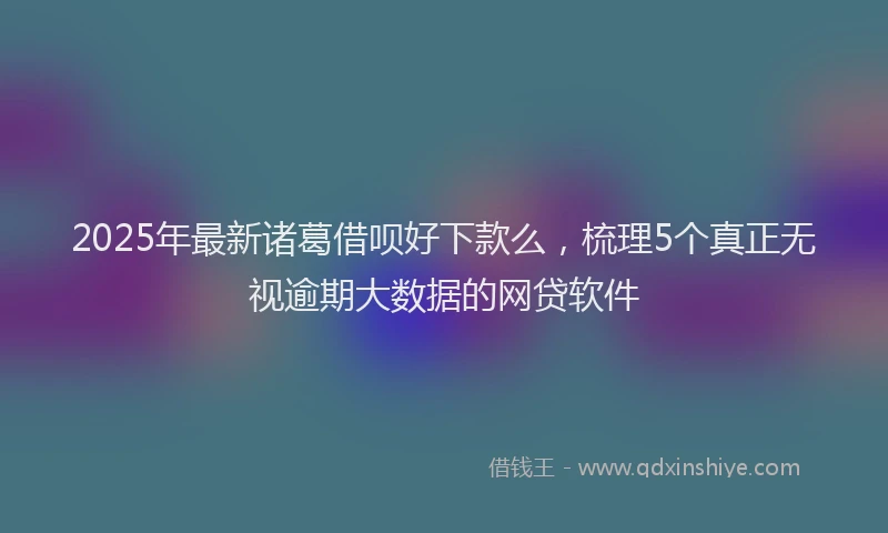 2025年最新诸葛借呗好下款么，梳理5个真正无视逾期大数据的网贷软件