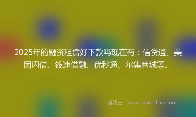 2025年的融资租赁好下款吗现在有：信贷通、美团闪借、钱速借融、优秒通、尔集商城等。