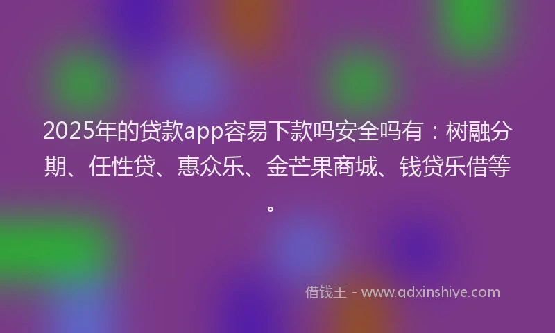 2025年的贷款app容易下款吗安全吗有：树融分期、任性贷、惠众乐、金芒果商城、钱贷乐借等。