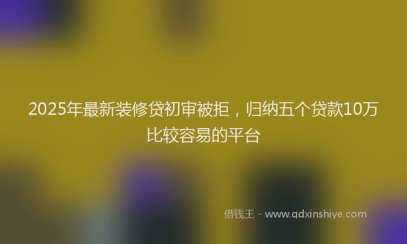 2025年最新装修贷初审被拒，归纳五个贷款10万比较容易的平台