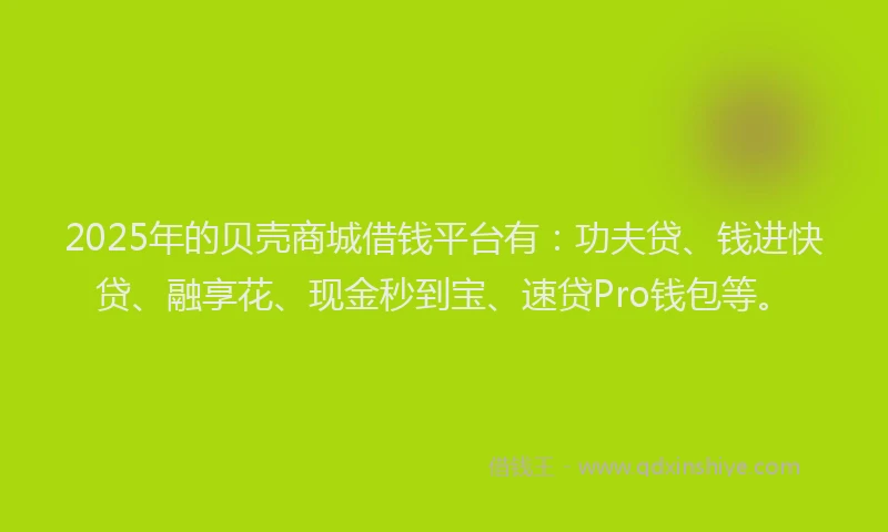2025年的贝壳商城借钱平台有：功夫贷、钱进快贷、融享花、现金秒到宝、速贷Pro钱包等。