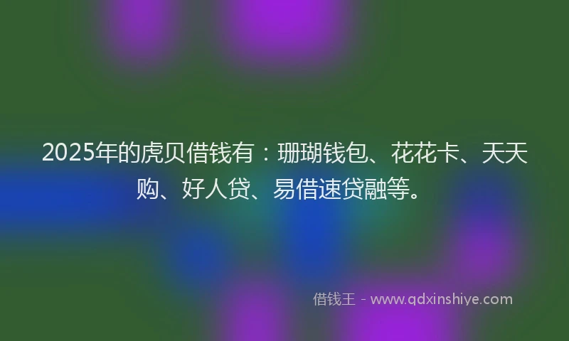 2025年的虎贝借钱有：珊瑚钱包、花花卡、天天购、好人贷、易借速贷融等。