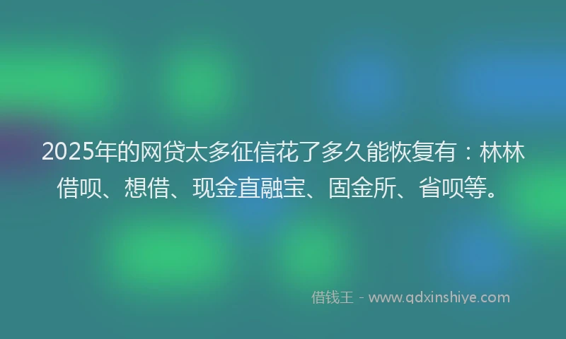 2025年的网贷太多征信花了多久能恢复有：林林借呗、想借、现金直融宝、固金所、省呗等。