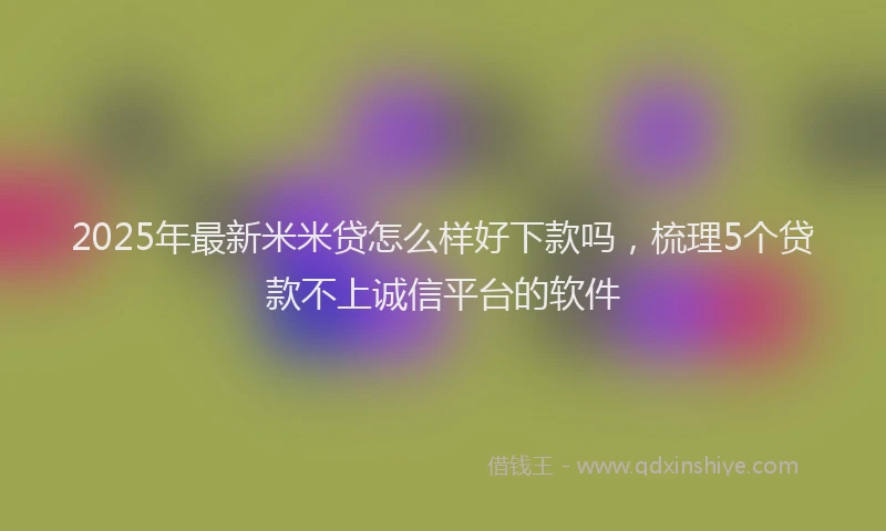 2025年最新米米贷怎么样好下款吗，梳理5个贷款不上诚信平台的软件