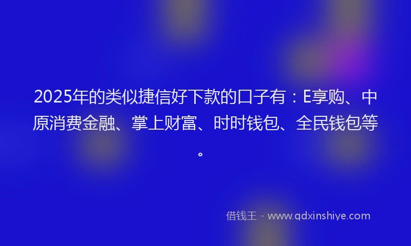 2025年的类似捷信好下款的口子有：E享购、中原消费金融、掌上财富、时时钱包、全民钱包等。