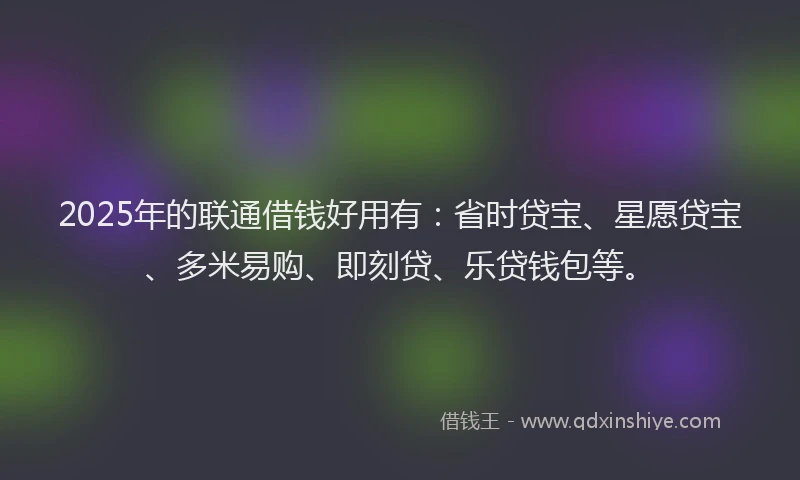 2025年的联通借钱好用有：省时贷宝、星愿贷宝、多米易购、即刻贷、乐贷钱包等。