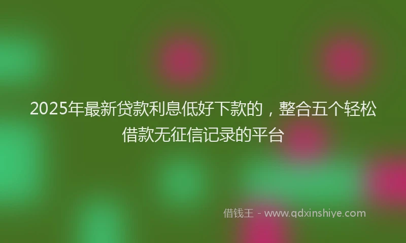 2025年最新贷款利息低好下款的，整合五个轻松借款无征信记录的平台