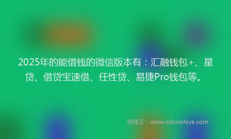 2025年的能借钱的微信版本有：汇融钱包+、星贷、借贷宝速借、任性贷、易捷Pro钱包等。