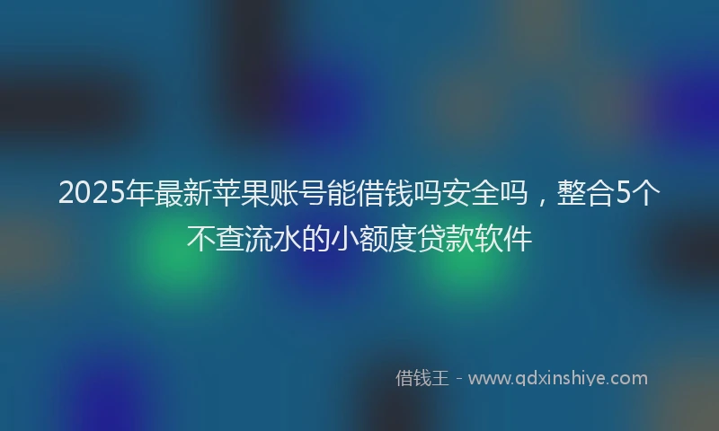 2025年最新苹果账号能借钱吗安全吗，整合5个不查流水的小额度贷款软件