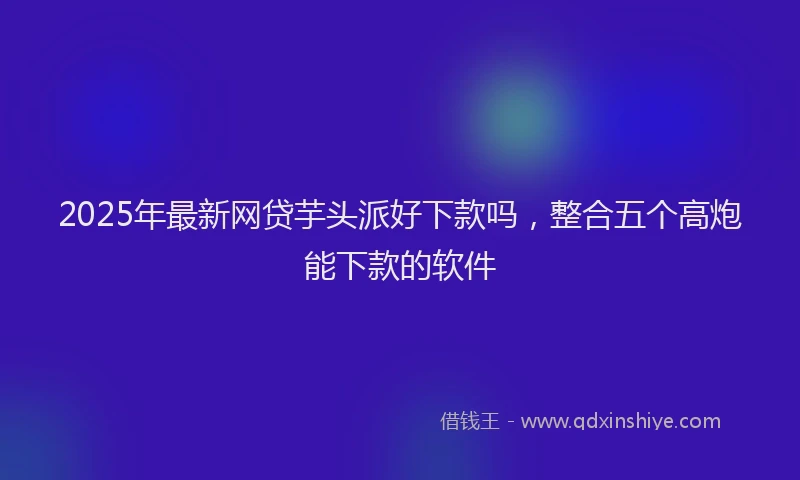 2025年最新网贷芋头派好下款吗，整合五个高炮能下款的软件