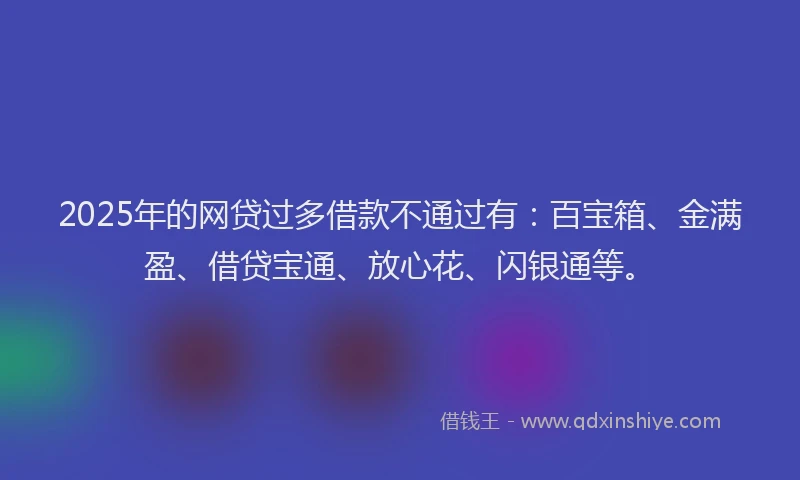 2025年的网贷过多借款不通过有：百宝箱、金满盈、借贷宝通、放心花、闪银通等。