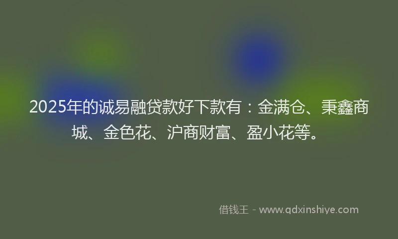 2025年的诚易融贷款好下款有：金满仓、秉鑫商城、金色花、沪商财富、盈小花等。