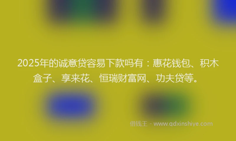 2025年的诚意贷容易下款吗有：惠花钱包、积木盒子、享来花、恒瑞财富网、功夫贷等。