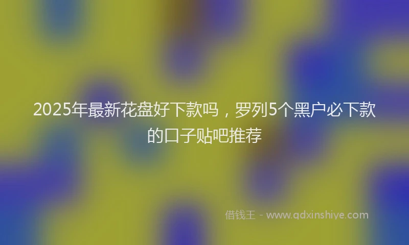 2025年最新花盘好下款吗，罗列5个黑户必下款的口子贴吧推荐