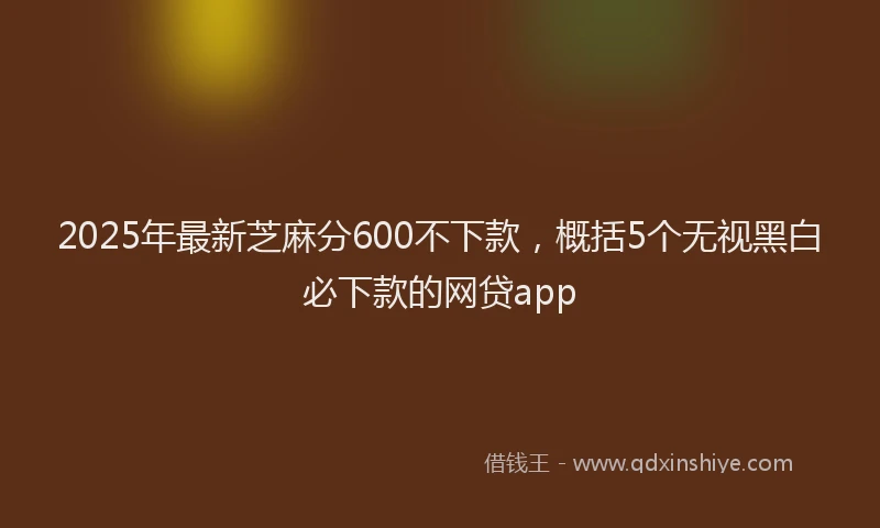 2025年最新芝麻分600不下款,概括5个无视黑白必下款的网贷app
