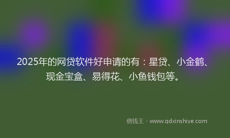 2025年的网贷软件好申请的有：星贷、小金鹤、现金宝盒、易得花、小鱼钱包等。
