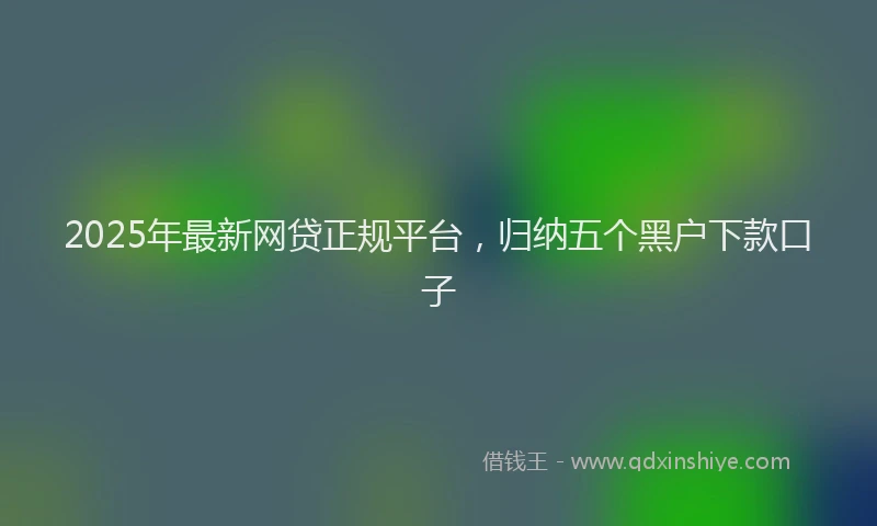 2025年最新网贷正规平台，归纳五个黑户下款口子