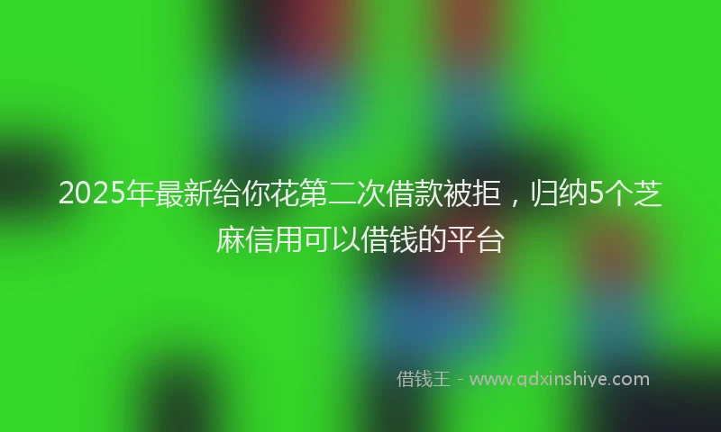 2025年最新给你花第二次借款被拒，归纳5个芝麻信用可以借钱的平台