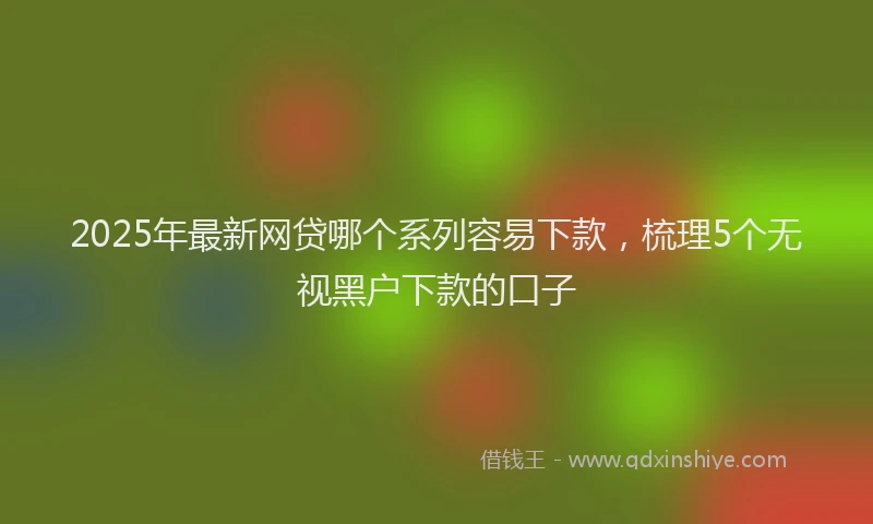 2025年最新网贷哪个系列容易下款,梳理5个无视黑户下款的口子