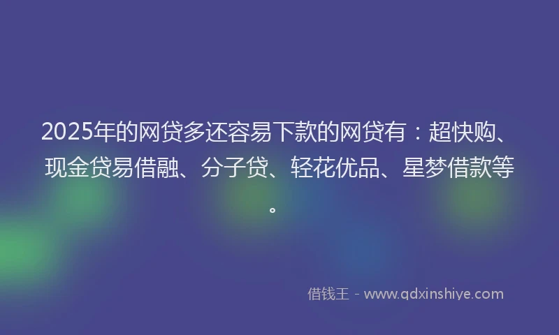 2025年的网贷多还容易下款的网贷有：超快购、现金贷易借融、分子贷、轻花优品、星梦借款等。