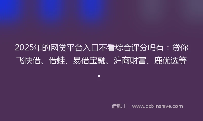 2025年的网贷平台入口不看综合评分吗有：贷你飞快借、借蛙、易借宝融、沪商财富、鹿优选等。