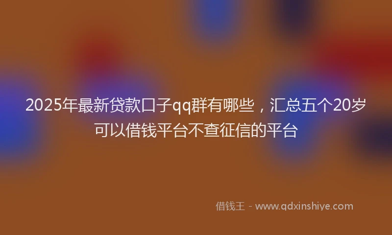 2025年最新贷款口子qq群有哪些，汇总五个20岁可以借钱平台不查征信的平台