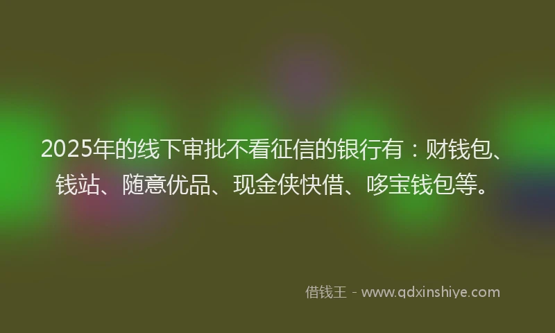 2025年的线下审批不看征信的银行有：财钱包、钱站、随意优品、现金侠快借、哆宝钱包等。