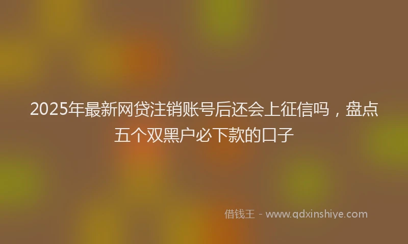 2025年最新网贷注销账号后还会上征信吗，盘点五个双黑户必下款的口子