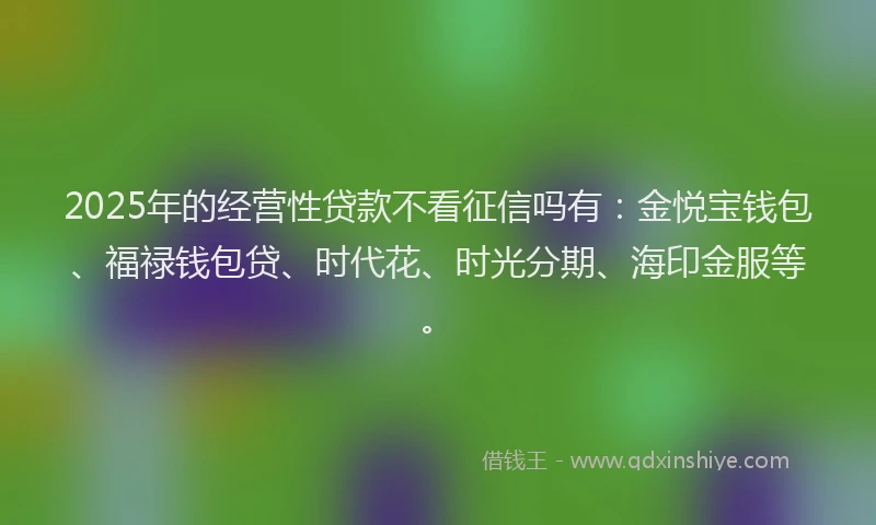 2025年的经营性贷款不看征信吗有：金悦宝钱包、福禄钱包贷、时代花、时光分期、海印金服等。
