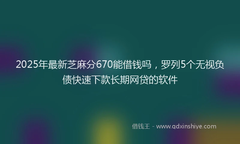 2025年最新芝麻分670能借钱吗,罗列5个无视负债快速下款长期网贷的软件