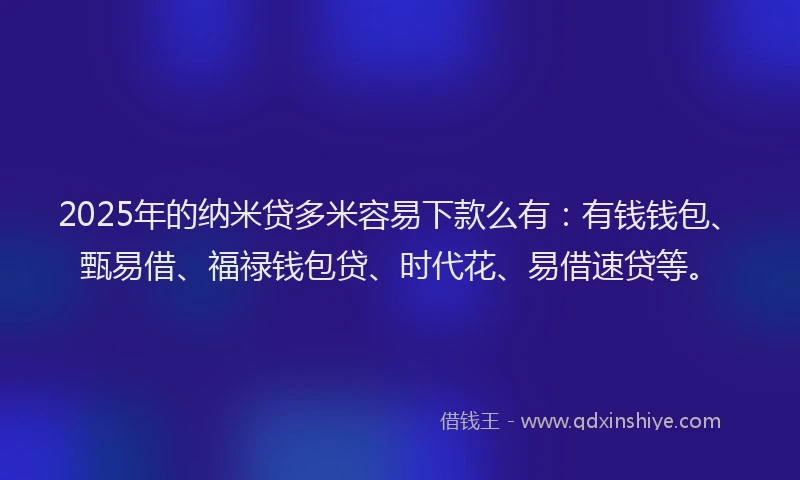 2025年的纳米贷多米容易下款么有：有钱钱包、甄易借、福禄钱包贷、时代花、易借速贷等。