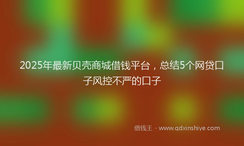2025年最新贝壳商城借钱平台，总结5个网贷口子风控不严的口子