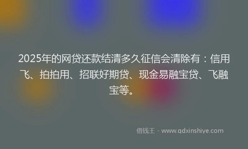2025年的网贷还款结清多久征信会清除有：信用飞、拍拍用、招联好期贷、现金易融宝贷、飞融宝等。