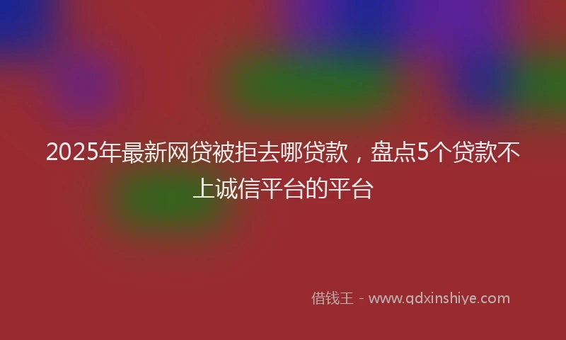 2025年最新网贷被拒去哪贷款，盘点5个贷款不上诚信平台的平台